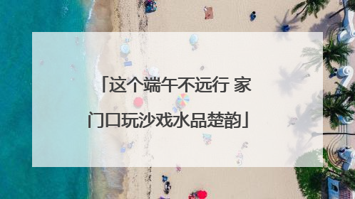 这个端午不远行 家门口玩沙戏水品楚韵