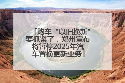 购车“以旧换新”要抓紧了，郑州宣布将暂停2025年汽车置换更新业务