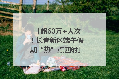 超60万+人次！长春新区端午假期“热”点四射