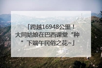 跨越16948公里！大同姑娘在巴西课堂“种”下端午民俗之花~