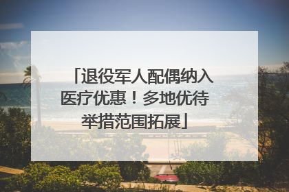 退役军人配偶纳入医疗优惠！多地优待举措范围拓展