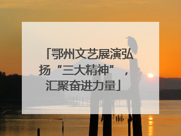 鄂州文艺展演弘扬“三大精神”，汇聚奋进力量