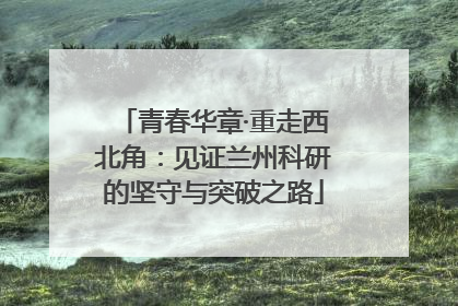 青春华章·重走西北角：见证兰州科研的坚守与突破之路