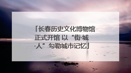 长春历史文化博物馆正式开馆 以“街·城·人”勾勒城市记忆
