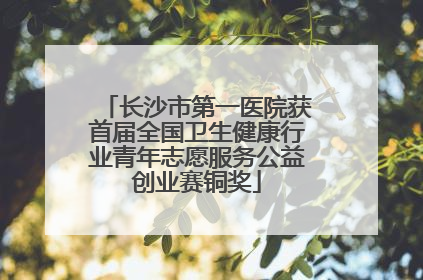 长沙市第一医院获首届全国卫生健康行业青年志愿服务公益创业赛铜奖