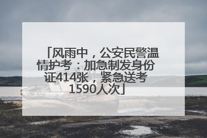 风雨中，公安民警温情护考：加急制发身份证414张，紧急送考1590人次