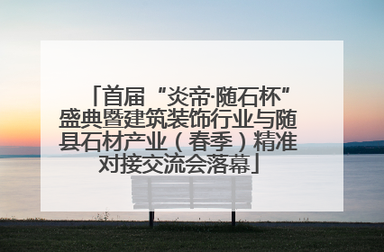 首届“炎帝·随石杯”盛典暨建筑装饰行业与随县石材产业（春季）精准对接交流会落幕