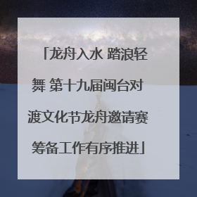 龙舟入水 踏浪轻舞 第十九届闽台对渡文化节龙舟邀请赛筹备工作有序推进