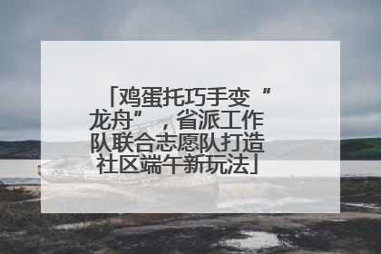 鸡蛋托巧手变“龙舟”，省派工作队联合志愿队打造社区端午新玩法