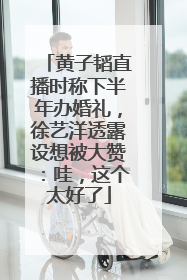 黄子韬直播时称下半年办婚礼，徐艺洋透露设想被大赞：哇，这个太好了