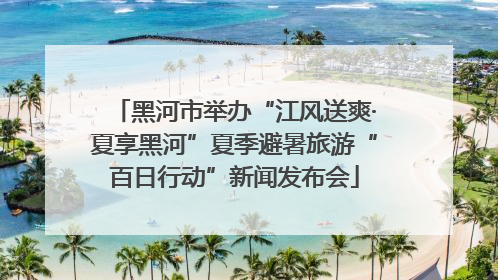 黑河市举办“江风送爽·夏享黑河”夏季避暑旅游“百日行动”新闻发布会