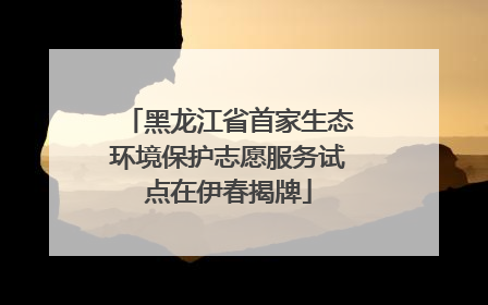 黑龙江省首家生态环境保护志愿服务试点在伊春揭牌