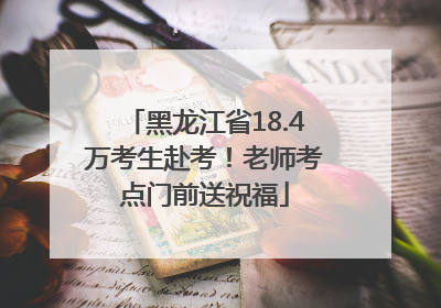 黑龙江省18.4万考生赴考！老师考点门前送祝福