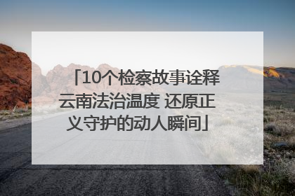 10个检察故事诠释云南法治温度 还原正义守护的动人瞬间