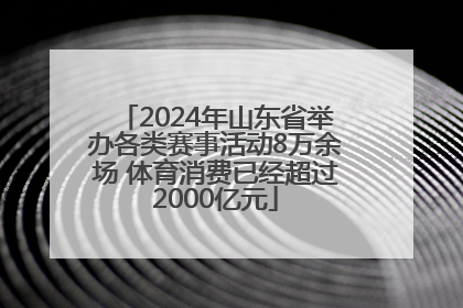 2024年山东省举办各类赛事活动8万余场 体育消费已经超过2000亿元
