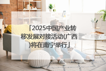 2025中国产业转移发展对接活动(广西)将在南宁举行
