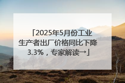 2025年5月份工业生产者出厂价格同比下降3.3%，专家解读→