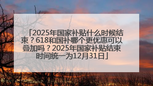 2025年国家补贴什么时候结束？618和国补哪个更优惠可以叠加吗？2025年国家补贴结束时间统一为12月31日