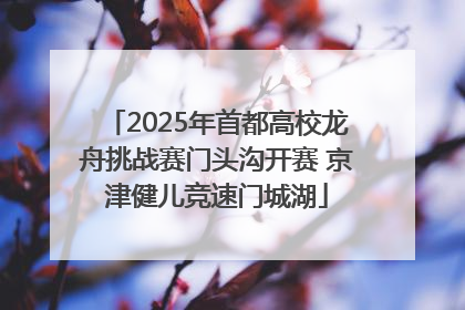 2025年首都高校龙舟挑战赛门头沟开赛 京津健儿竞速门城湖