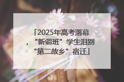 2025年高考落幕，“新疆班”学生泪别“第二故乡”宿迁