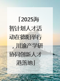 2025海智计划人才活动在德阳举行，川渝产学研协同创新人才港落地