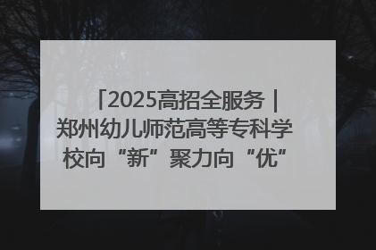 2025高招全服务｜郑州幼儿师范高等专科学校向“新”聚力向“优”提质 努力打造特色鲜明的高水平师范院校